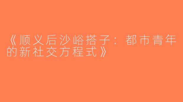 《顺义后沙峪搭子：都市青年的新社交方程式》