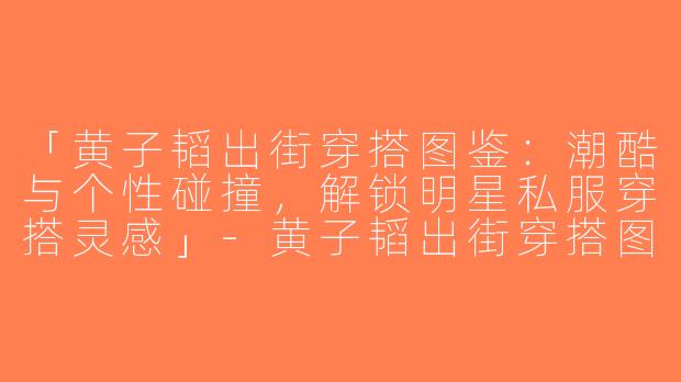 「黄子韬出街穿搭图鉴：潮酷与个性碰撞，解锁明星私服穿搭灵感」-黄子韬出街穿搭图片