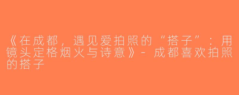 《在成都，遇见爱拍照的“搭子”：用镜头定格烟火与诗意》-成都喜欢拍照的搭子