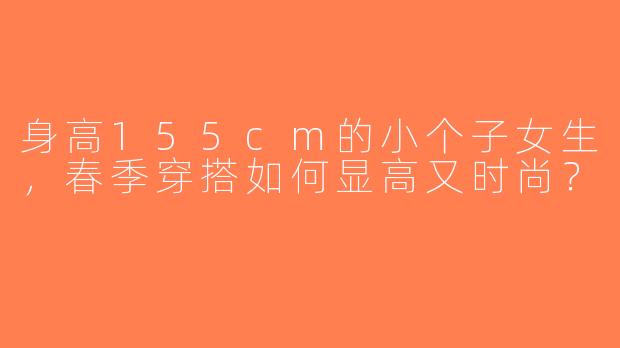身高155cm的小个子女生，春季穿搭如何显高又时尚？