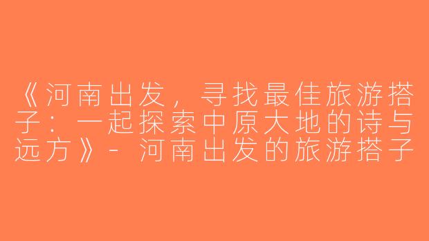 《河南出发，寻找最佳旅游搭子：一起探索中原大地的诗与远方》-河南出发的旅游搭子