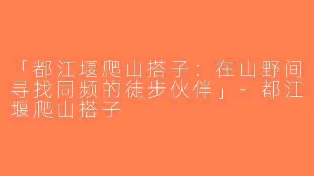 「都江堰爬山搭子：在山野间寻找同频的徒步伙伴」-都江堰爬山搭子