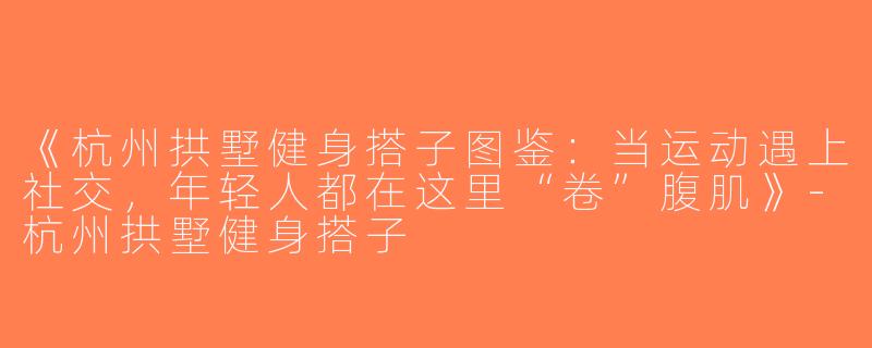 《杭州拱墅健身搭子图鉴：当运动遇上社交，年轻人都在这里“卷”腹肌》-杭州拱墅健身搭子