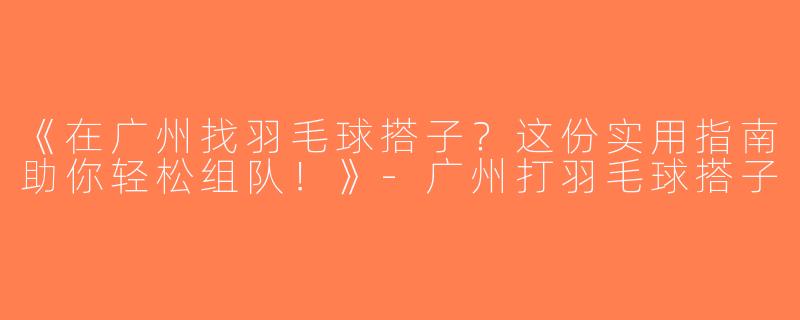 《在广州找羽毛球搭子？这份实用指南助你轻松组队！》-广州打羽毛球搭子
