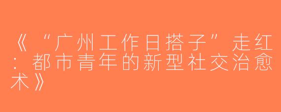 《“广州工作日搭子”走红：都市青年的新型社交治愈术》