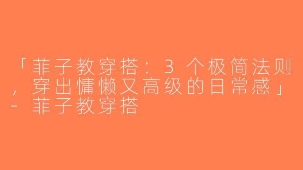 「菲子教穿搭：3个极简法则，穿出慵懒又高级的日常感」-菲子教穿搭