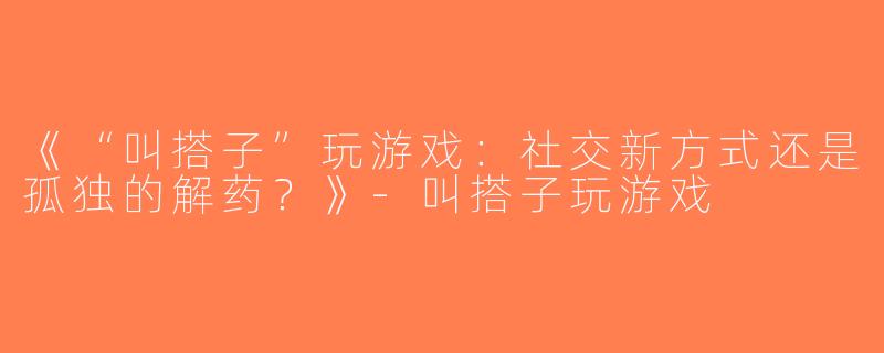 《“叫搭子”玩游戏：社交新方式还是孤独的解药？》-叫搭子玩游戏
