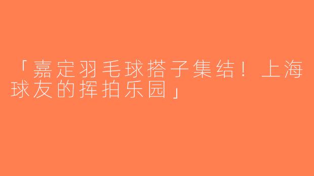 「嘉定羽毛球搭子集结！上海球友的挥拍乐园」