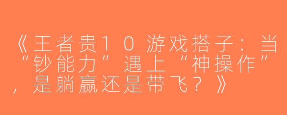 《王者贵10游戏搭子：当“钞能力”遇上“神操作”，是躺赢还是带飞？》