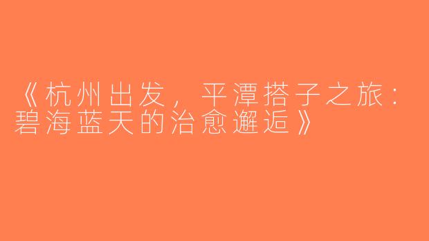 《杭州出发，平潭搭子之旅：碧海蓝天的治愈邂逅》