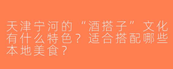 天津宁河的“酒搭子”文化有什么特色？适合搭配哪些本地美食？