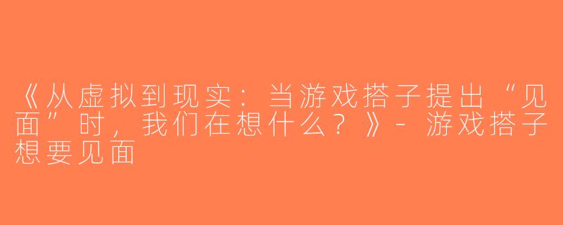 《从虚拟到现实：当游戏搭子提出“见面”时，我们在想什么？》-游戏搭子想要见面