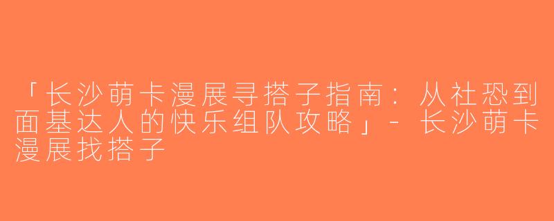 「长沙萌卡漫展寻搭子指南：从社恐到面基达人的快乐组队攻略」-长沙萌卡漫展找搭子