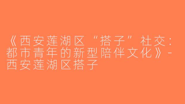 《西安莲湖区“搭子”社交：都市青年的新型陪伴文化》-西安莲湖区搭子
