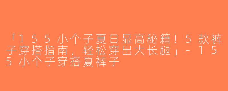 「155小个子夏日显高秘籍！5款裤子穿搭指南，轻松穿出大长腿」-155小个子穿搭夏裤子