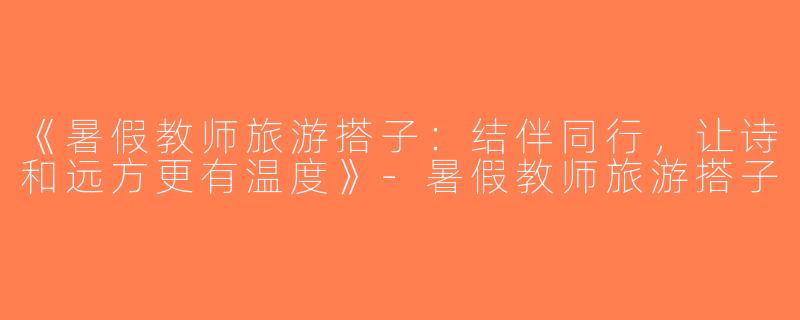 《暑假教师旅游搭子：结伴同行，让诗和远方更有温度》-暑假教师旅游搭子