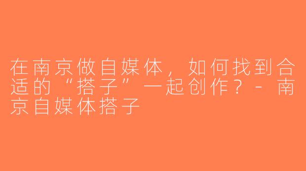 在南京做自媒体，如何找到合适的“搭子”一起创作？-南京自媒体搭子