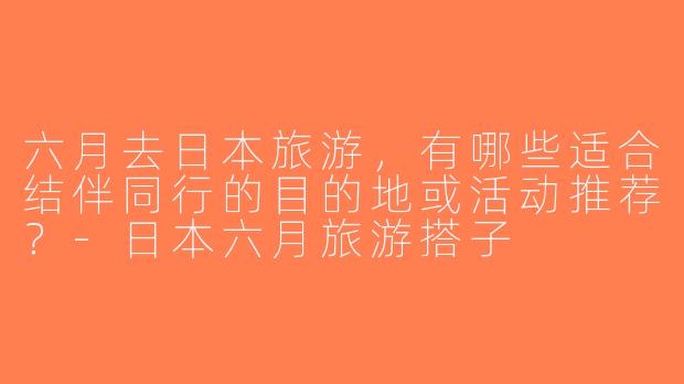 六月去日本旅游，有哪些适合结伴同行的目的地或活动推荐？-日本六月旅游搭子