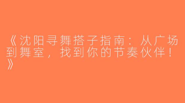 《沈阳寻舞搭子指南：从广场到舞室，找到你的节奏伙伴！》