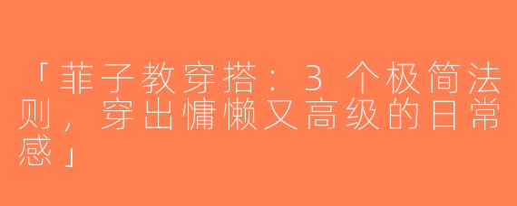 「菲子教穿搭：3个极简法则，穿出慵懒又高级的日常感」