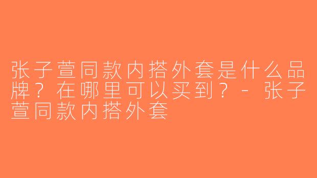 张子萱同款内搭外套是什么品牌？在哪里可以买到？-张子萱同款内搭外套