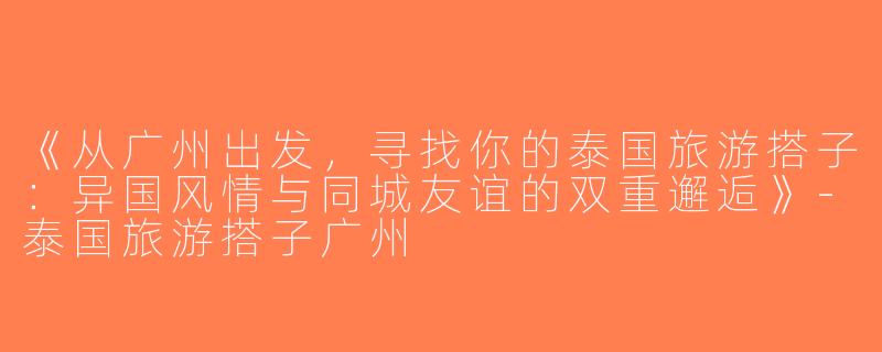 《从广州出发，寻找你的泰国旅游搭子：异国风情与同城友谊的双重邂逅》-泰国旅游搭子广州