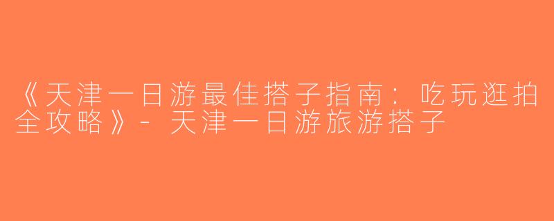 《天津一日游最佳搭子指南：吃玩逛拍全攻略》-天津一日游旅游搭子
