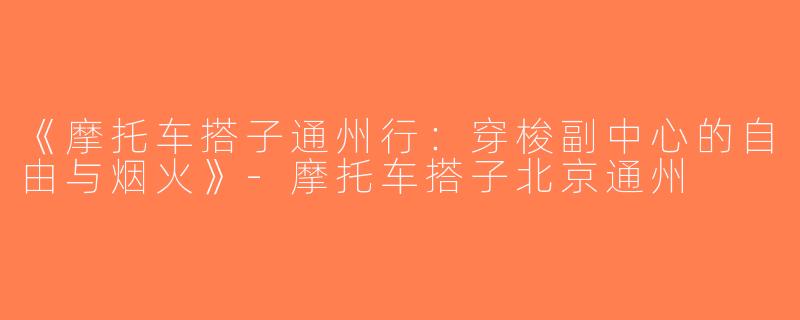 《摩托车搭子通州行：穿梭副中心的自由与烟火》-摩托车搭子北京通州