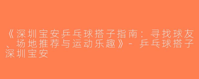 《深圳宝安乒乓球搭子指南：寻找球友、场地推荐与运动乐趣》-乒乓球搭子深圳宝安
