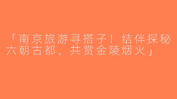 「南京旅游寻搭子！结伴探秘六朝古都，共赏金陵烟火」