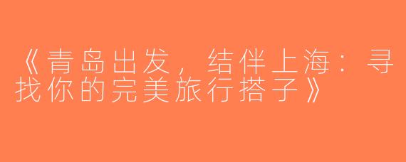 《青岛出发，结伴上海：寻找你的完美旅行搭子》
