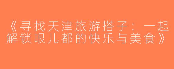 《寻找天津旅游搭子：一起解锁哏儿都的快乐与美食》