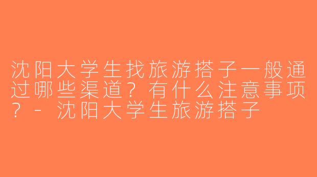 沈阳大学生找旅游搭子一般通过哪些渠道？有什么注意事项？-沈阳大学生旅游搭子