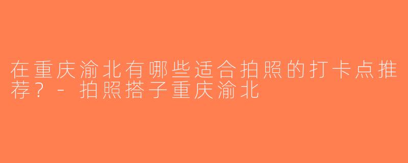 在重庆渝北有哪些适合拍照的打卡点推荐？-拍照搭子重庆渝北