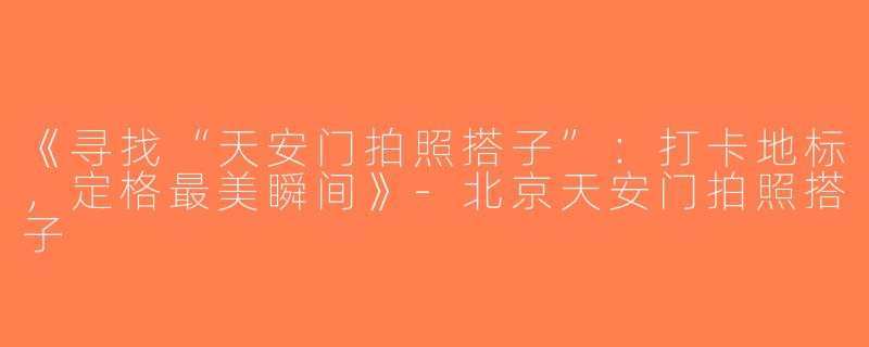 《寻找“天安门拍照搭子”：打卡地标，定格最美瞬间》-北京天安门拍照搭子