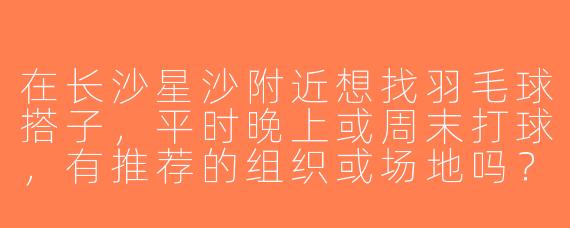 在长沙星沙附近想找羽毛球搭子，平时晚上或周末打球，有推荐的组织或场地吗？