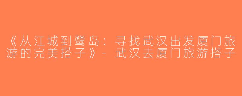 《从江城到鹭岛：寻找武汉出发厦门旅游的完美搭子》-武汉去厦门旅游搭子