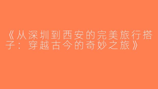 《从深圳到西安的完美旅行搭子：穿越古今的奇妙之旅》