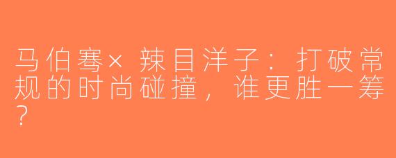 马伯骞×辣目洋子：打破常规的时尚碰撞，谁更胜一筹？