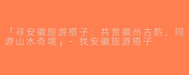 「寻安徽旅游搭子：共赏徽州古韵，同游山水奇境」-找安徽旅游搭子