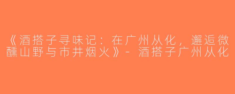 《酒搭子寻味记：在广州从化，邂逅微醺山野与市井烟火》-酒搭子广州从化