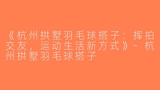 《杭州拱墅羽毛球搭子：挥拍交友，运动生活新方式》-杭州拱墅羽毛球搭子