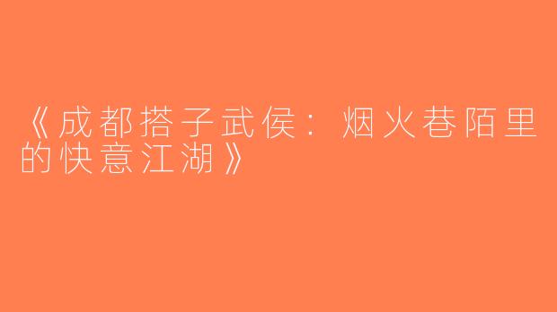 《成都搭子武侯：烟火巷陌里的快意江湖》