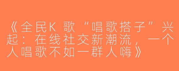《全民K歌“唱歌搭子”兴起：在线社交新潮流，一个人唱歌不如一群人嗨》