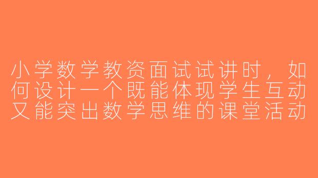 小学数学教资面试试讲时，如何设计一个既能体现学生互动又能突出数学思维的课堂活动？
