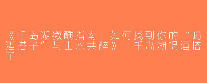 《千岛湖微醺指南：如何找到你的“喝酒搭子”与山水共醉》-千岛湖喝酒搭子