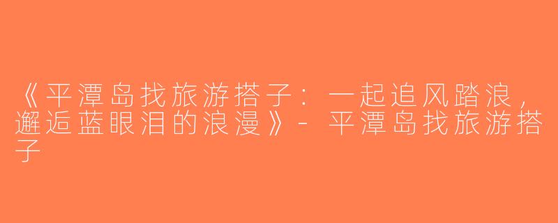 《平潭岛找旅游搭子：一起追风踏浪，邂逅蓝眼泪的浪漫》-平潭岛找旅游搭子