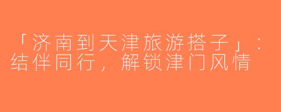 「济南到天津旅游搭子」：结伴同行，解锁津门风情