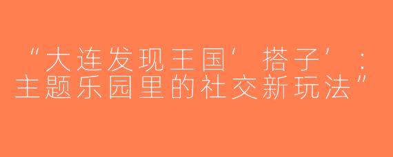 “大连发现王国‘搭子’：主题乐园里的社交新玩法”