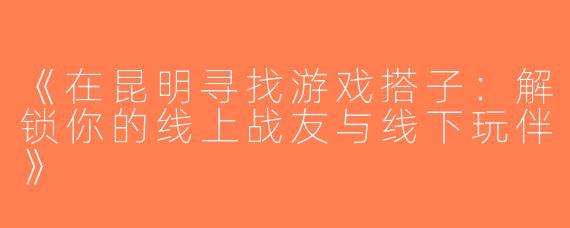 《在昆明寻找游戏搭子：解锁你的线上战友与线下玩伴》